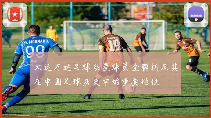 大连万达足球明星球员全解析及其在中国足球历史中的重要地位
