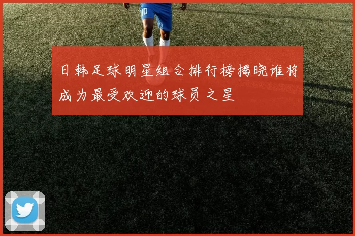日韩足球明星组合排行榜揭晓谁将成为最受欢迎的球员之星