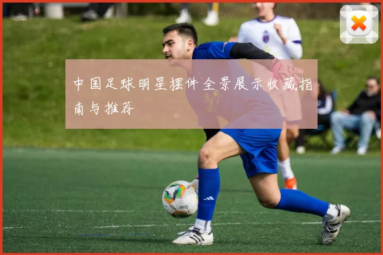 中国足球明星摆件全景展示收藏指南与推荐
