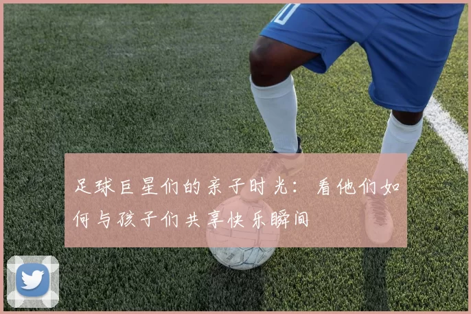 足球巨星们的亲子时光：看他们如何与孩子们共享快乐瞬间