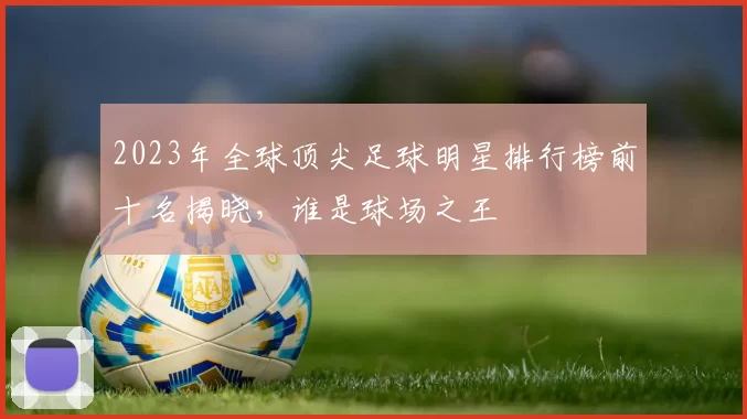 2023年全球顶尖足球明星排行榜前十名揭晓，谁是球场之王
