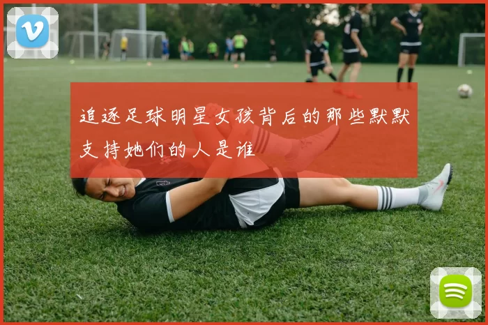 追逐足球明星女孩背后的那些默默支持她们的人是谁