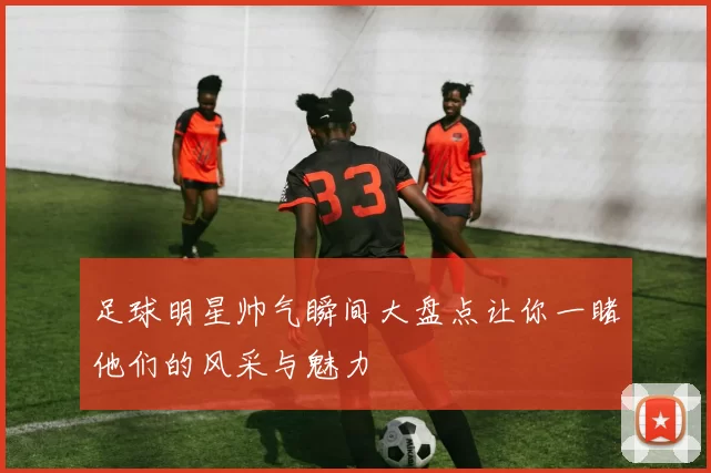 足球明星帅气瞬间大盘点让你一睹他们的风采与魅力