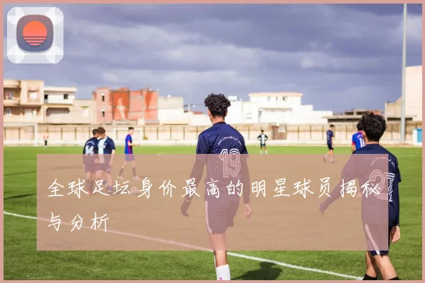 全球足坛身价最高的明星球员揭秘与分析