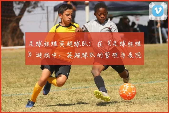 足球经理英超球队：在《足球经理》游戏中，英超球队的管理与表现
