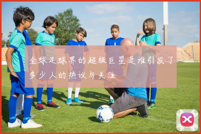 全球足球界的超级巨星是谁引发了多少人的热议与关注