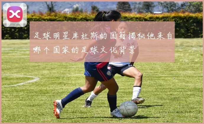 足球明星库杜斯的国籍揭秘他来自哪个国家的足球文化背景