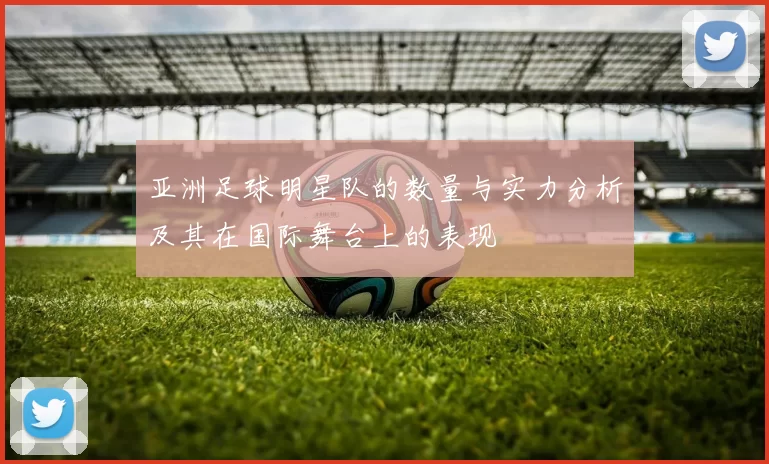亚洲足球明星队的数量与实力分析及其在国际舞台上的表现