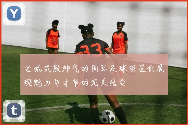 金城武般帅气的国际足球明星们展现魅力与才华的完美结合