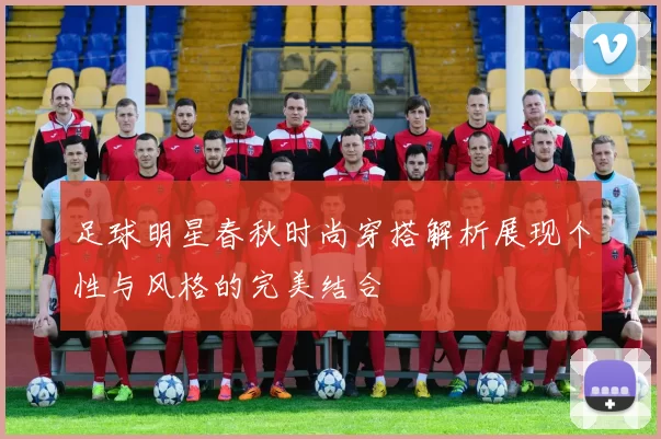 足球明星春秋时尚穿搭解析展现个性与风格的完美结合