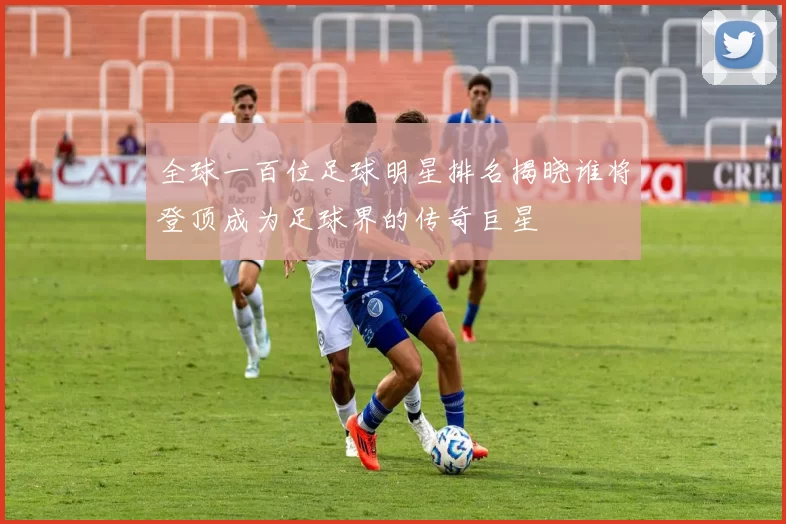 全球一百位足球明星排名揭晓谁将登顶成为足球界的传奇巨星