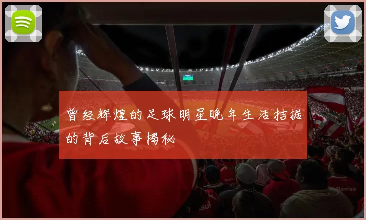 曾经辉煌的足球明星晚年生活拮据的背后故事揭秘