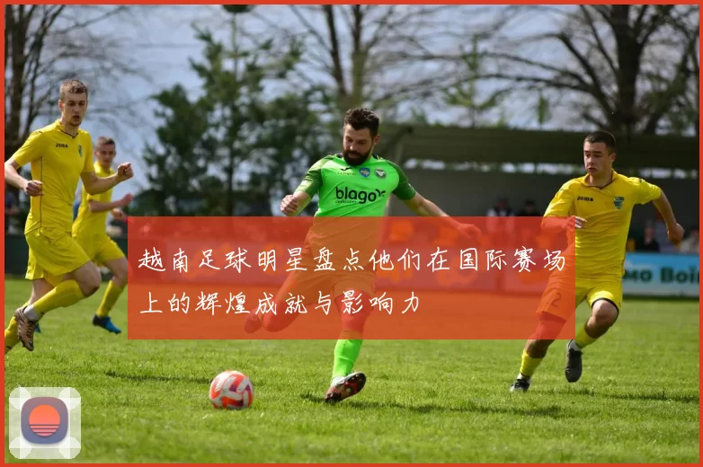 越南足球明星盘点他们在国际赛场上的辉煌成就与影响力