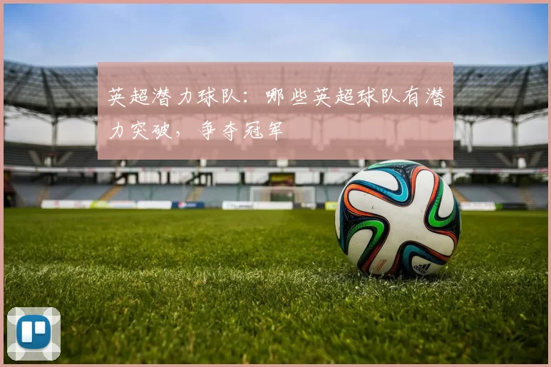 英超潜力球队：哪些英超球队有潜力突破，争夺冠军