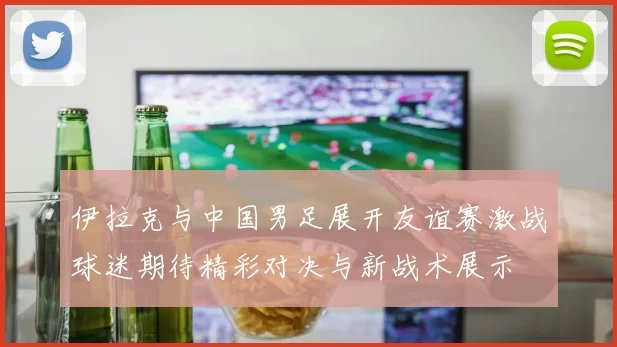 伊拉克与中国男足展开友谊赛激战球迷期待精彩对决与新战术展示