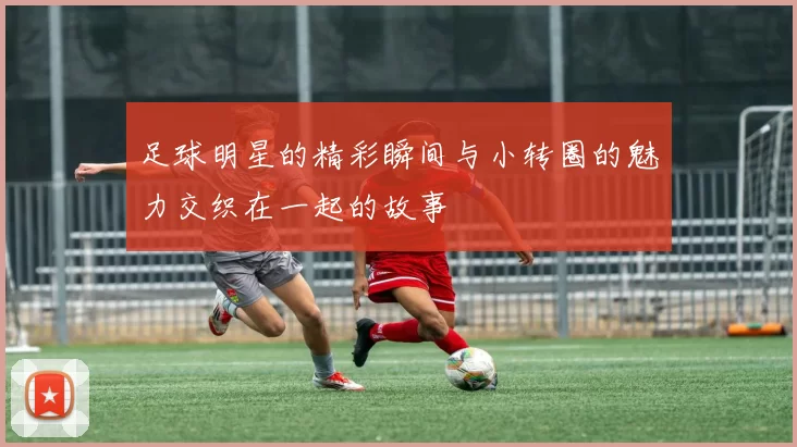 足球明星的精彩瞬间与小转圈的魅力交织在一起的故事