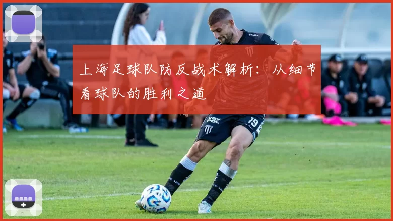 上海足球队防反战术解析：从细节看球队的胜利之道