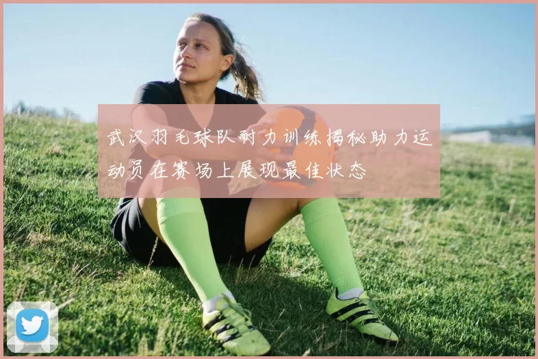 武汉羽毛球队耐力训练揭秘助力运动员在赛场上展现最佳状态