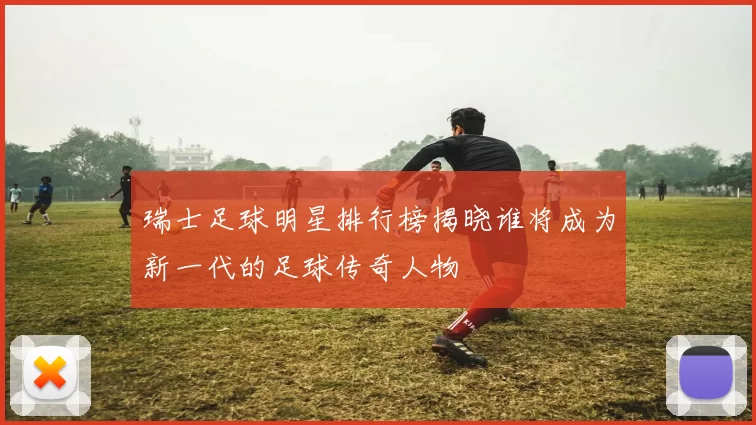 瑞士足球明星排行榜揭晓谁将成为新一代的足球传奇人物