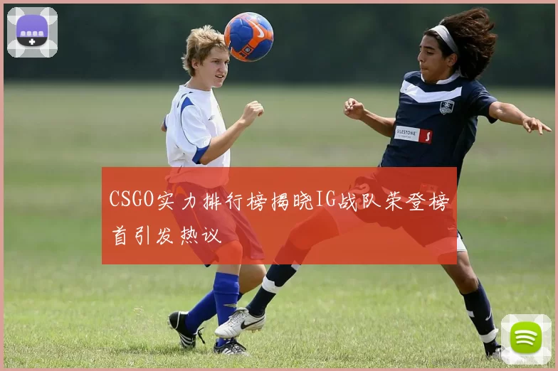 CSGO实力排行榜揭晓IG战队荣登榜首引发热议