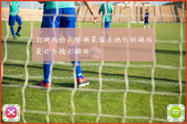 打游戏的足球明星盘点他们的游戏爱好与精彩瞬间
