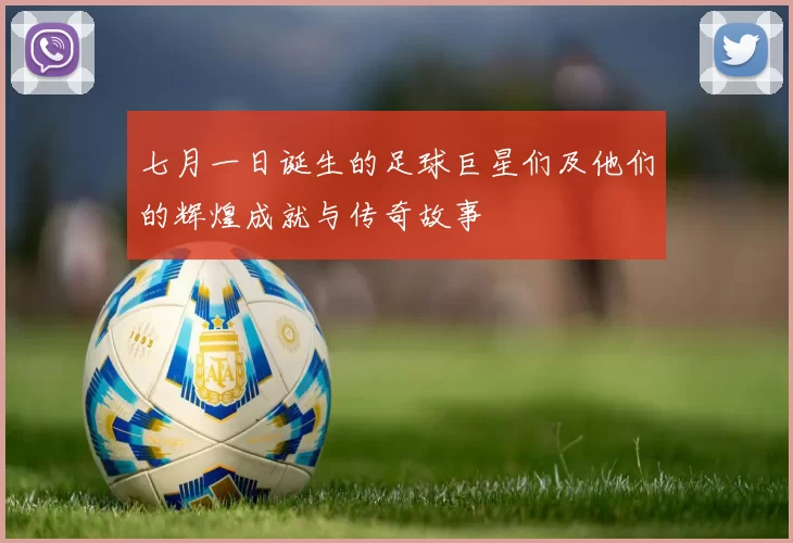 七月一日诞生的足球巨星们及他们的辉煌成就与传奇故事