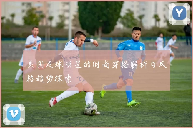 美国足球明星的时尚穿搭解析与风格趋势探索