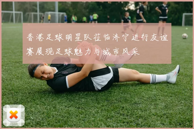 香港足球明星队莅临济宁进行友谊赛展现足球魅力与城市风采
