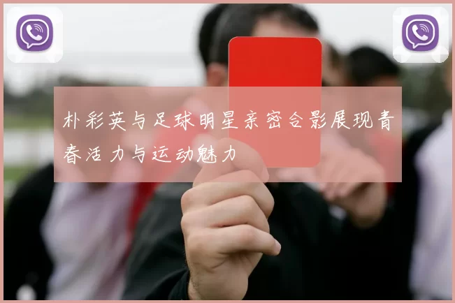 朴彩英与足球明星亲密合影展现青春活力与运动魅力