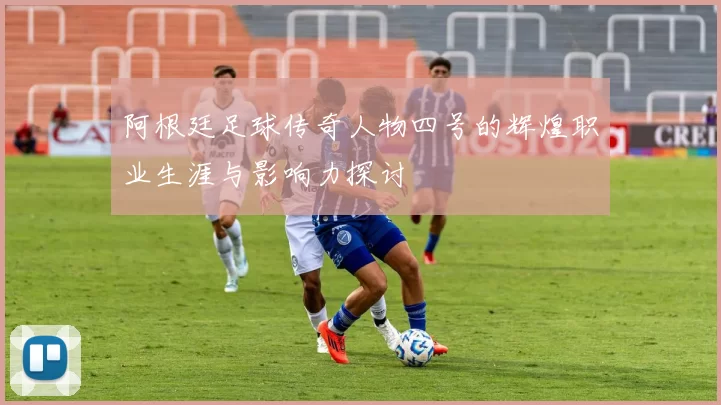 阿根廷足球传奇人物四号的辉煌职业生涯与影响力探讨