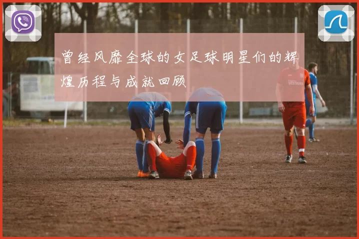 曾经风靡全球的女足球明星们的辉煌历程与成就回顾