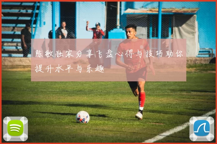 陈敏独家分享飞盘心得与技巧助你提升水平与乐趣