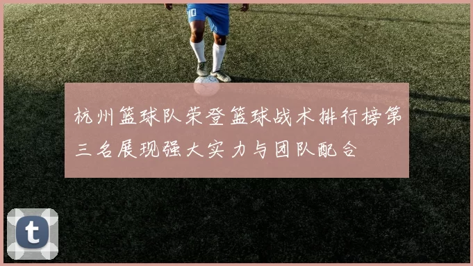 杭州篮球队荣登篮球战术排行榜第三名展现强大实力与团队配合