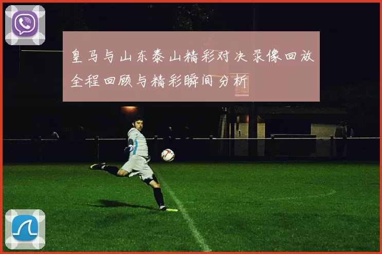 皇马与山东泰山精彩对决录像回放全程回顾与精彩瞬间分析
