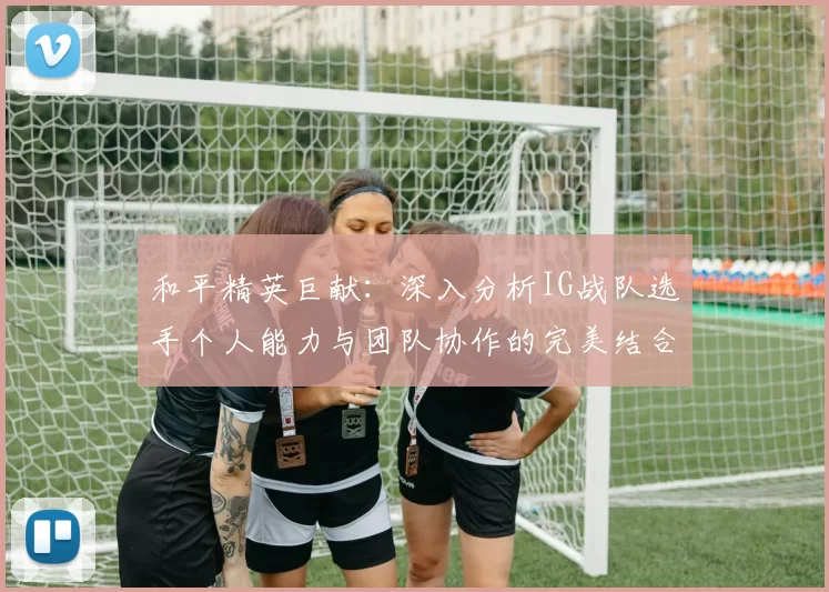 和平精英巨献：深入分析IG战队选手个人能力与团队协作的完美结合