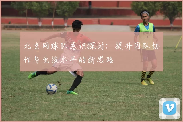 北京网球队意识探讨：提升团队协作与竞技水平的新思路