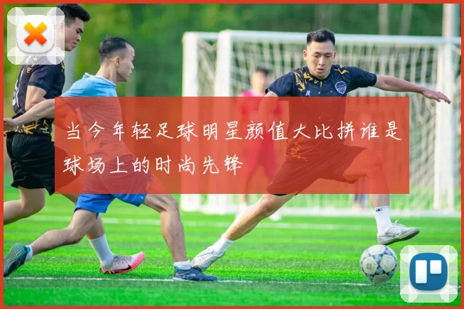 当今年轻足球明星颜值大比拼谁是球场上的时尚先锋