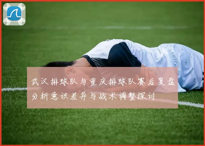 武汉排球队与重庆排球队赛后复盘分析意识差异与战术调整探讨