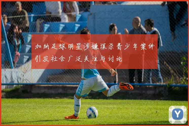 加纳足球明星涉嫌谋杀青少年案件引发社会广泛关注与讨论