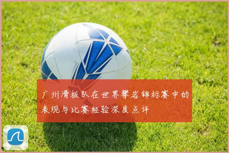 广州滑板队在世界攀岩锦标赛中的表现与比赛经验深度点评