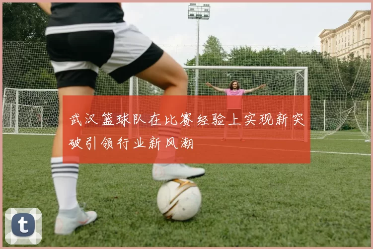 武汉篮球队在比赛经验上实现新突破引领行业新风潮