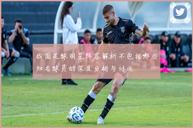 我国足球明星阵容解析不包括哪些知名球员的深度分析与讨论