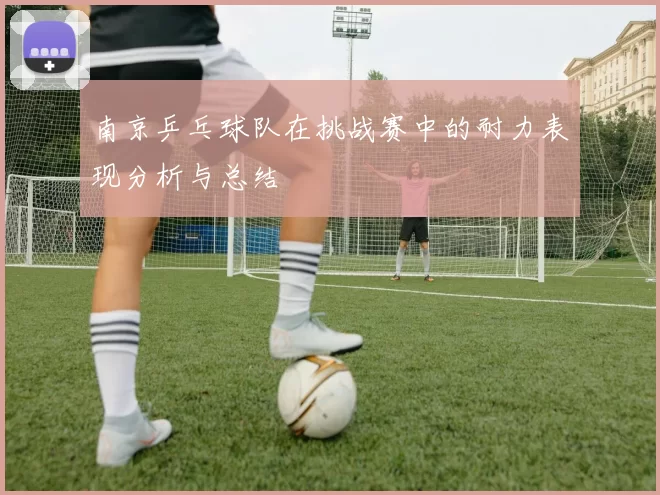 南京乒乓球队在挑战赛中的耐力表现分析与总结