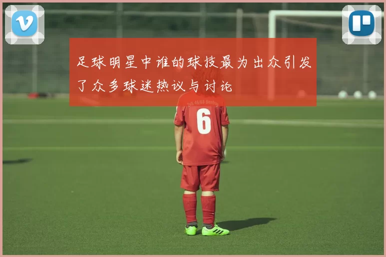 足球明星中谁的球技最为出众引发了众多球迷热议与讨论