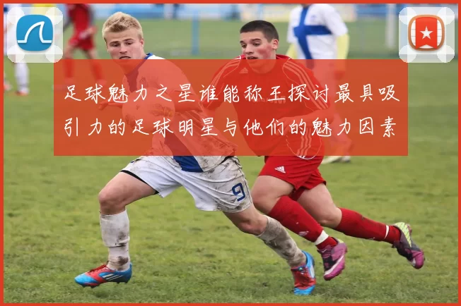 足球魅力之星谁能称王探讨最具吸引力的足球明星与他们的魅力因素