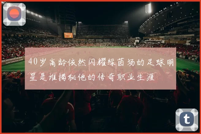 40岁高龄依然闪耀绿茵场的足球明星是谁揭秘他的传奇职业生涯