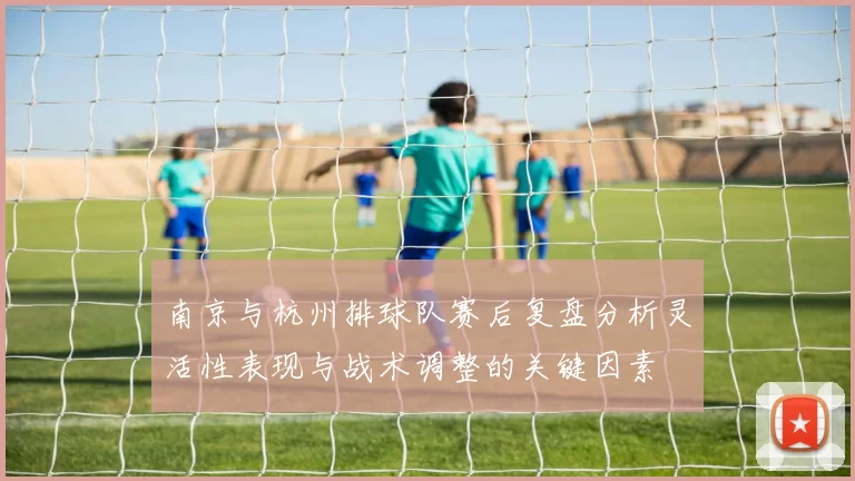南京与杭州排球队赛后复盘分析灵活性表现与战术调整的关键因素