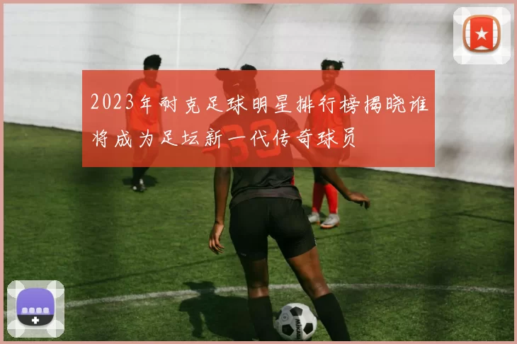 2023年耐克足球明星排行榜揭晓谁将成为足坛新一代传奇球员