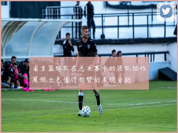 南京篮球队在总决赛中的团队协作展现出色值得称赞的表现分析