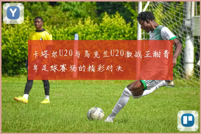 卡塔尔U20与乌克兰U20激战正酣青年足球赛场的精彩对决